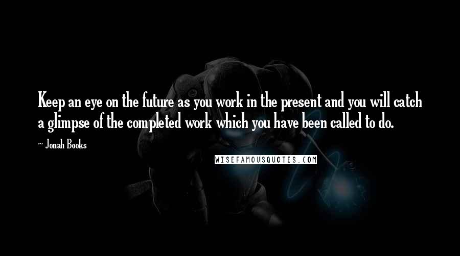 Jonah Books quotes: Keep an eye on the future as you work in the present and you will catch a glimpse of the completed work which you have been called to do.