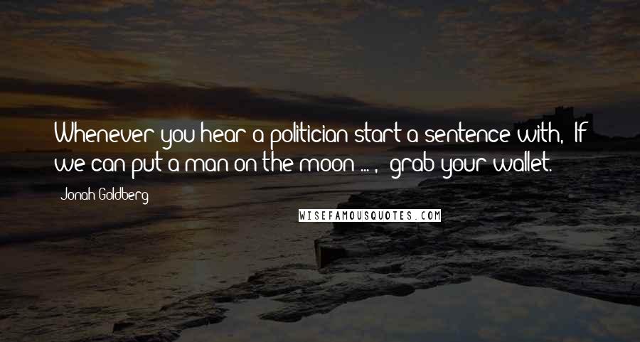 Jonah Goldberg quotes: Whenever you hear a politician start a sentence with, "If we can put a man on the moon ... ," grab your wallet.