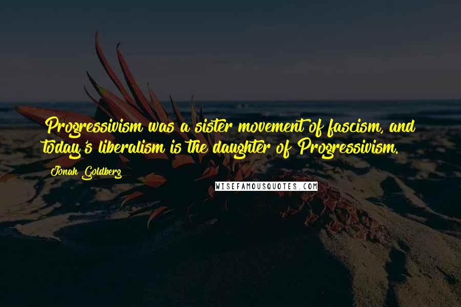 Jonah Goldberg quotes: Progressivism was a sister movement of fascism, and today's liberalism is the daughter of Progressivism.