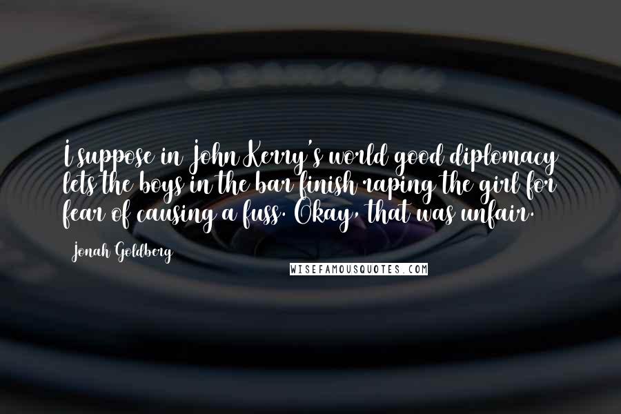 Jonah Goldberg quotes: I suppose in John Kerry's world good diplomacy lets the boys in the bar finish raping the girl for fear of causing a fuss. Okay, that was unfair.