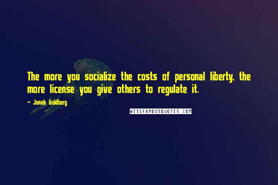 Jonah Goldberg quotes: The more you socialize the costs of personal liberty, the more license you give others to regulate it.