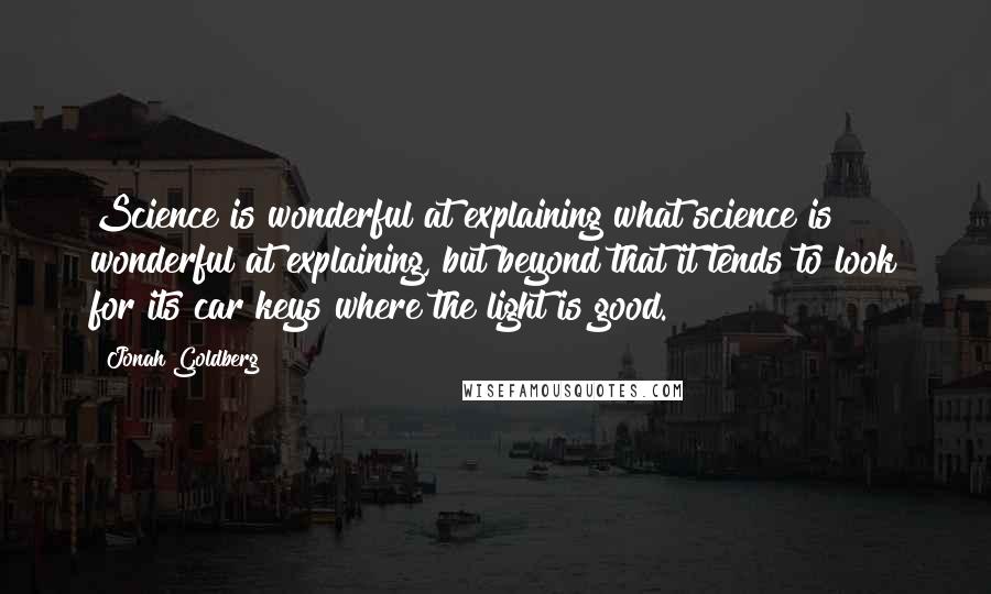 Jonah Goldberg quotes: Science is wonderful at explaining what science is wonderful at explaining, but beyond that it tends to look for its car keys where the light is good.