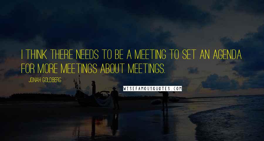 Jonah Goldberg quotes: I think there needs to be a meeting to set an agenda for more meetings about meetings.