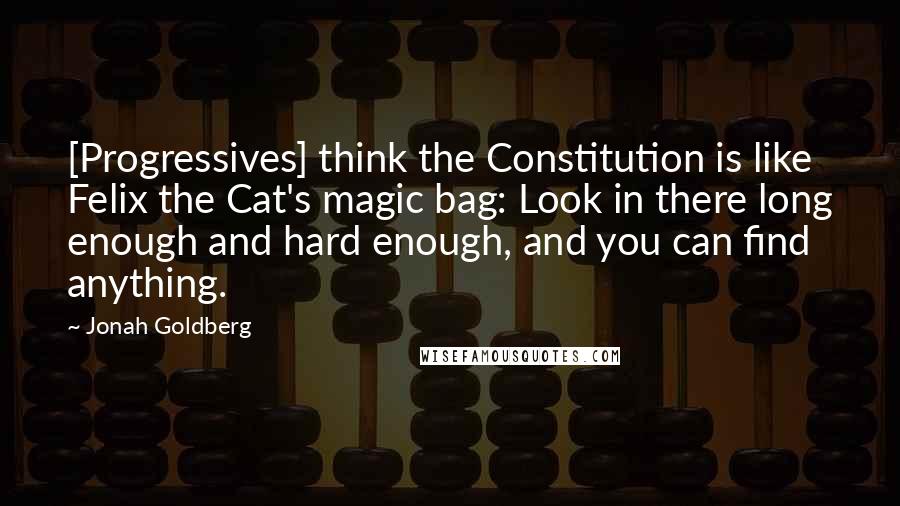 Jonah Goldberg quotes: [Progressives] think the Constitution is like Felix the Cat's magic bag: Look in there long enough and hard enough, and you can find anything.