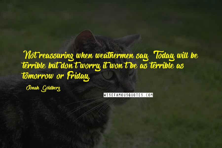 Jonah Goldberg quotes: Not reassuring when weathermen say 'Today will be terrible but don't worry it won't be as terrible as tomorrow or Friday.