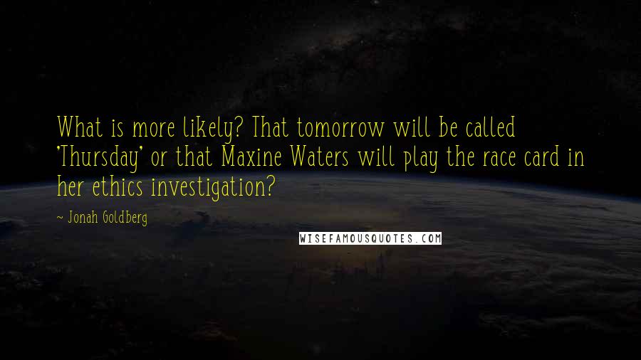 Jonah Goldberg quotes: What is more likely? That tomorrow will be called 'Thursday' or that Maxine Waters will play the race card in her ethics investigation?