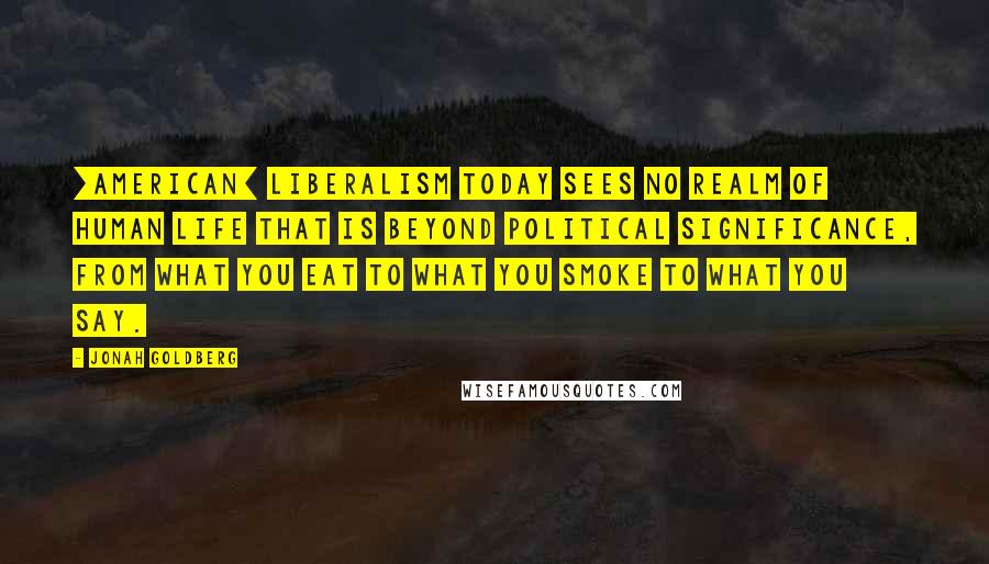 Jonah Goldberg quotes: [American] liberalism today sees no realm of human life that is beyond political significance, from what you eat to what you smoke to what you say.