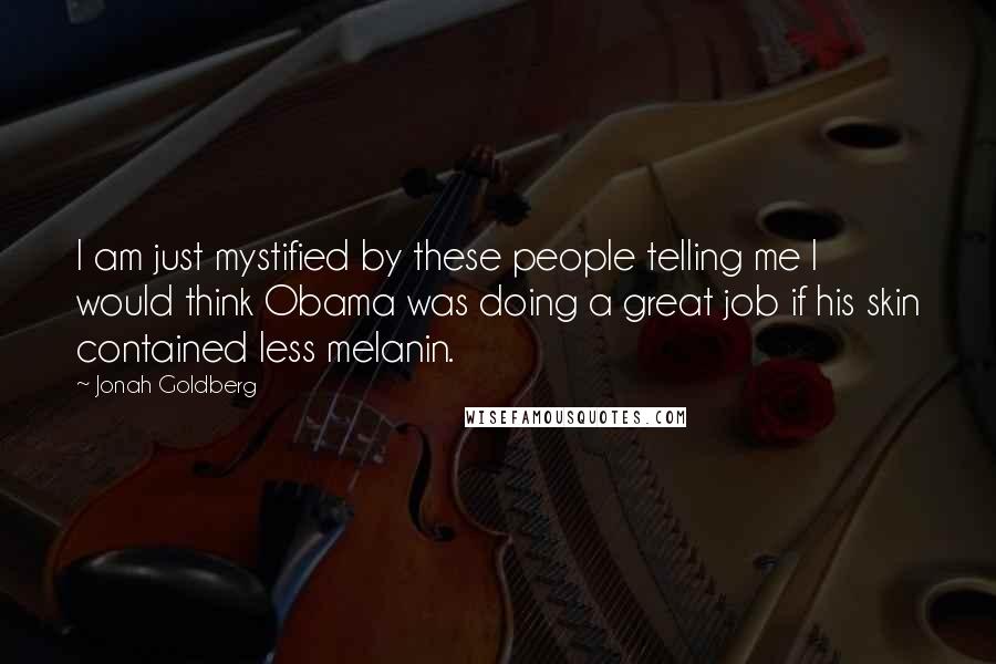 Jonah Goldberg quotes: I am just mystified by these people telling me I would think Obama was doing a great job if his skin contained less melanin.