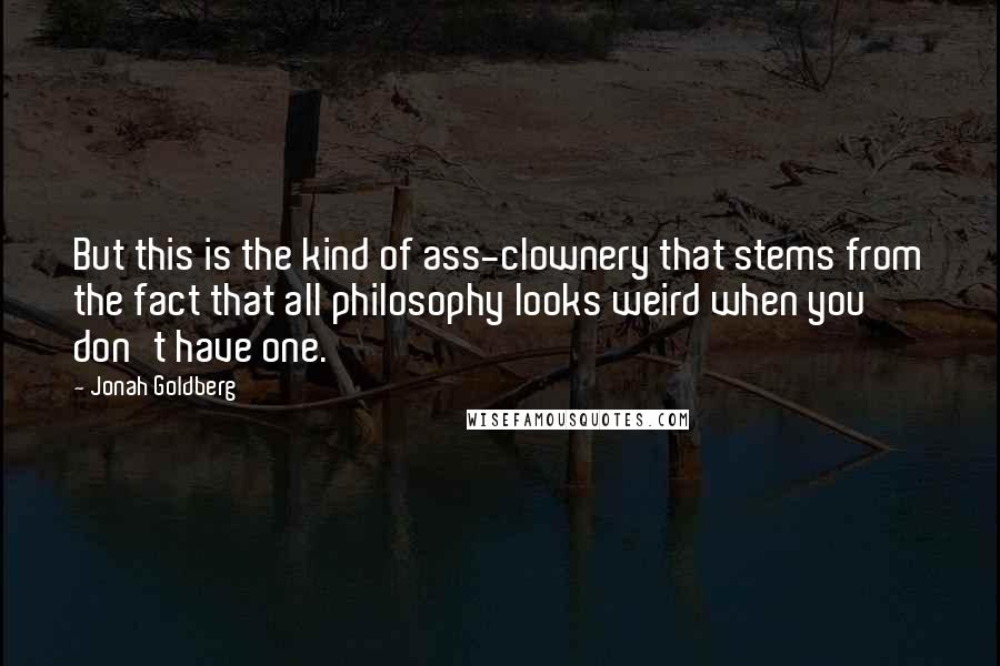 Jonah Goldberg quotes: But this is the kind of ass-clownery that stems from the fact that all philosophy looks weird when you don't have one.