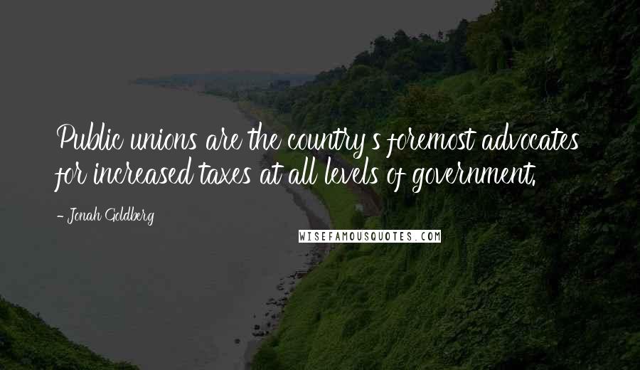 Jonah Goldberg quotes: Public unions are the country's foremost advocates for increased taxes at all levels of government.