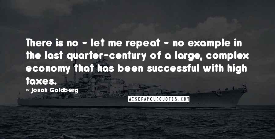 Jonah Goldberg quotes: There is no - let me repeat - no example in the last quarter-century of a large, complex economy that has been successful with high taxes.