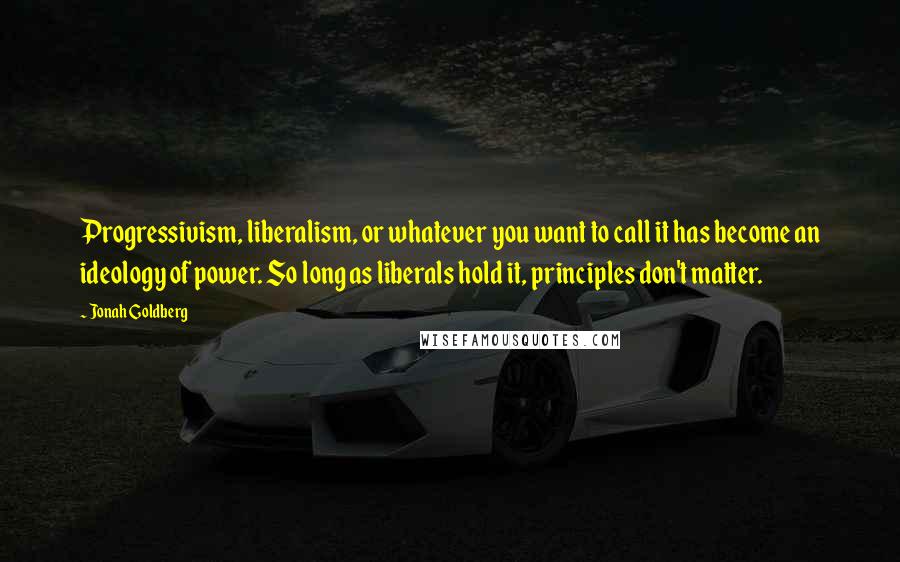 Jonah Goldberg quotes: Progressivism, liberalism, or whatever you want to call it has become an ideology of power. So long as liberals hold it, principles don't matter.