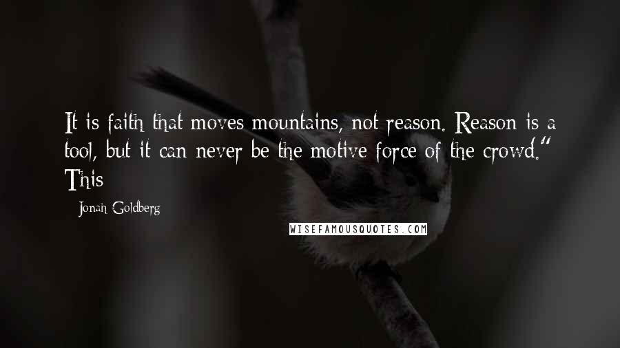 Jonah Goldberg quotes: It is faith that moves mountains, not reason. Reason is a tool, but it can never be the motive force of the crowd." This