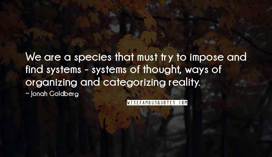 Jonah Goldberg quotes: We are a species that must try to impose and find systems - systems of thought, ways of organizing and categorizing reality.