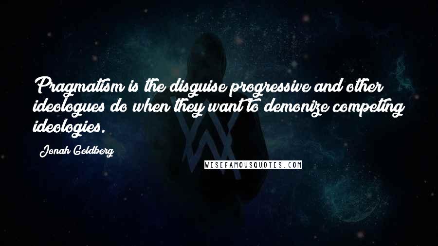 Jonah Goldberg quotes: Pragmatism is the disguise progressive and other ideologues do when they want to demonize competing ideologies.