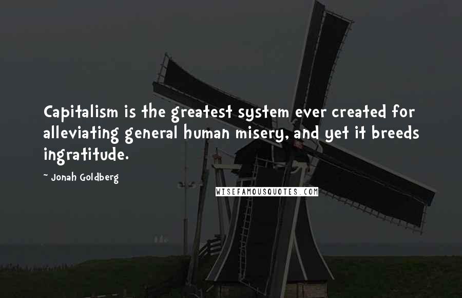 Jonah Goldberg quotes: Capitalism is the greatest system ever created for alleviating general human misery, and yet it breeds ingratitude.