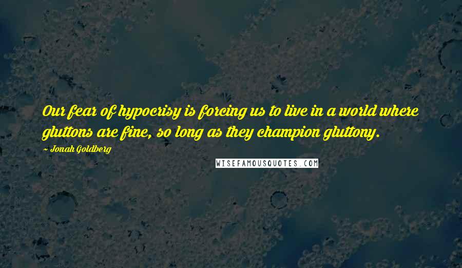 Jonah Goldberg quotes: Our fear of hypocrisy is forcing us to live in a world where gluttons are fine, so long as they champion gluttony. Jonah Goldberg quotes: Our fear of hypocrisy is forcing us to live in a world where gluttons are fine, so long as they champion gluttony.