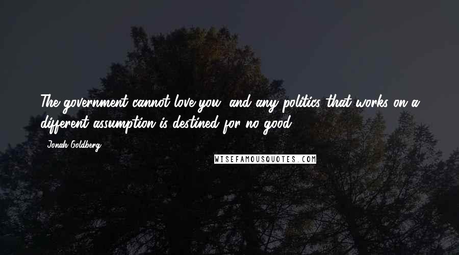 Jonah Goldberg quotes: The government cannot love you, and any politics that works on a different assumption is destined for no good.