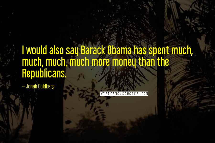 Jonah Goldberg quotes: I would also say Barack Obama has spent much, much, much, much more money than the Republicans.