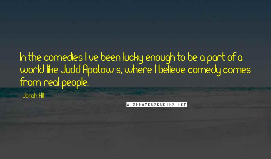 Jonah Hill quotes: In the comedies I've been lucky enough to be a part of a world like Judd Apatow's, where I believe comedy comes from real people.