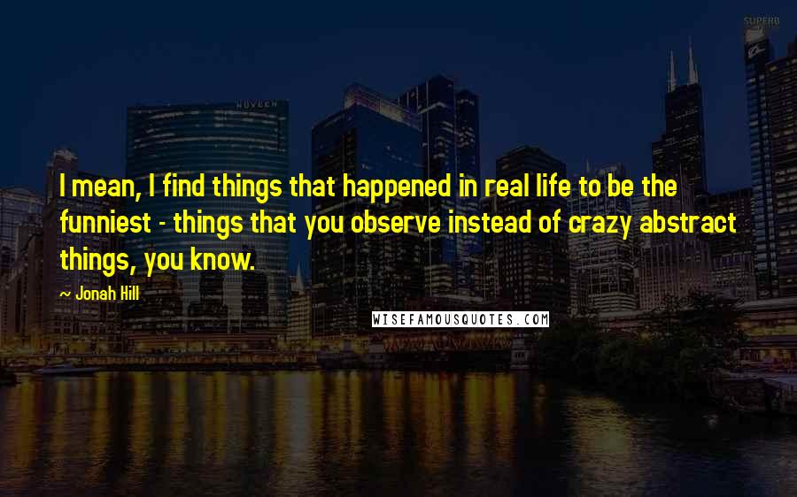 Jonah Hill quotes: I mean, I find things that happened in real life to be the funniest - things that you observe instead of crazy abstract things, you know.