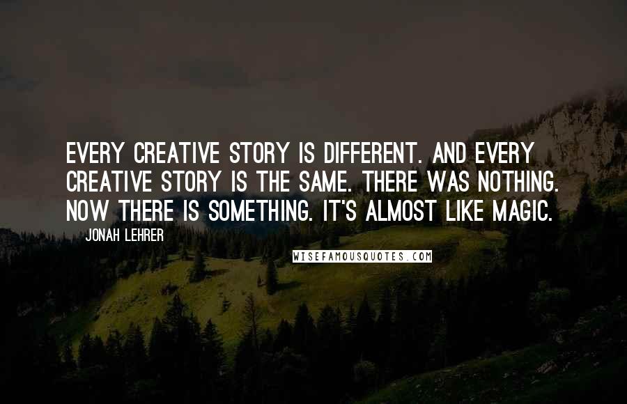 Jonah Lehrer quotes: Every creative story is different. And every creative story is the same. There was nothing. Now there is something. It's almost like magic.