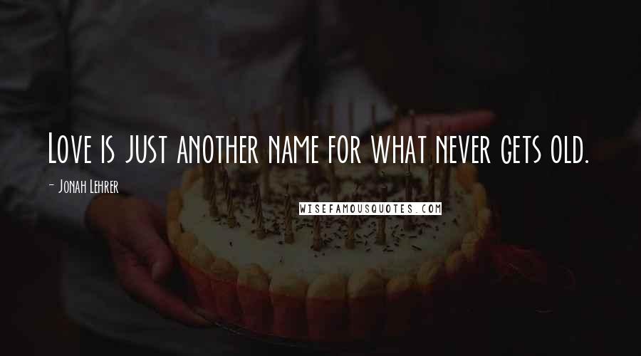 Jonah Lehrer quotes: Love is just another name for what never gets old.