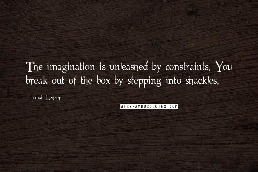 Jonah Lehrer quotes: The imagination is unleashed by constraints. You break out of the box by stepping into shackles.