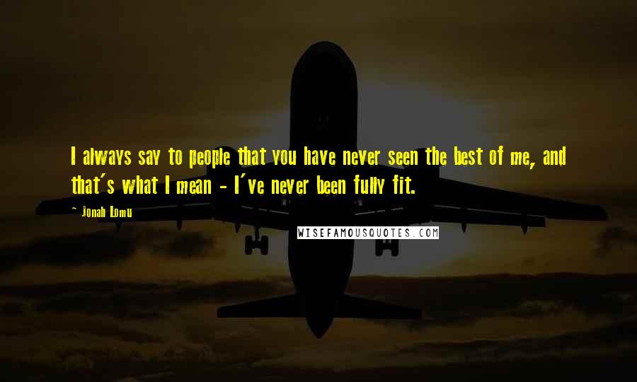 Jonah Lomu quotes: I always say to people that you have never seen the best of me, and that's what I mean - I've never been fully fit.