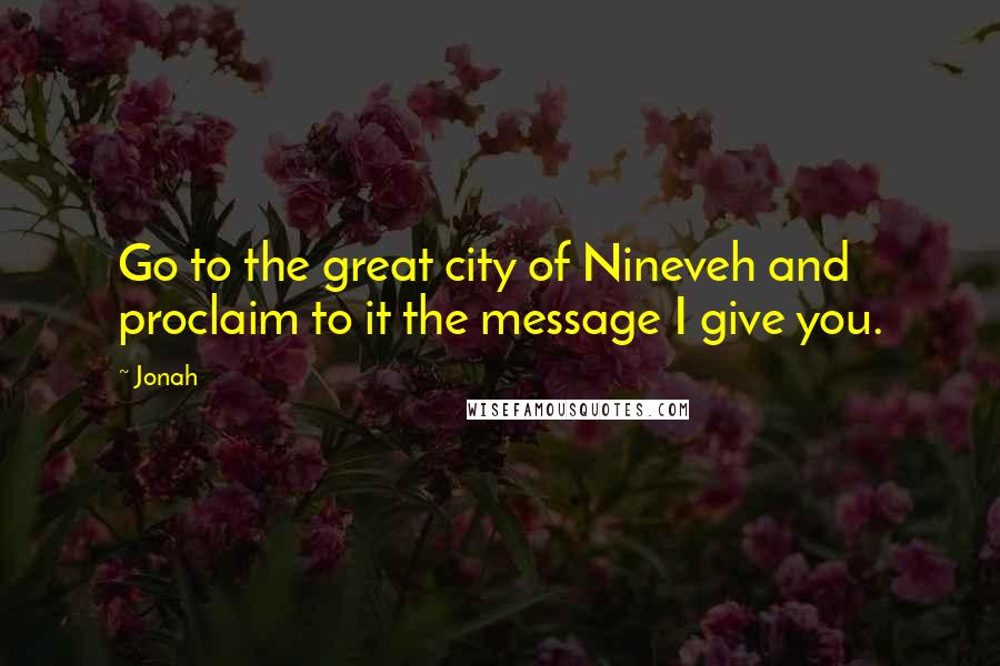Jonah quotes: Go to the great city of Nineveh and proclaim to it the message I give you.