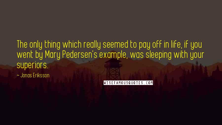 Jonas Eriksson quotes: The only thing which really seemed to pay off in life, if you went by Mary Pedersen's example, was sleeping with your superiors. Jonas Eriksson quotes: The only thing which really seemed to pay off in life, if you went by Mary Pedersen's example, was sleeping with your superiors.