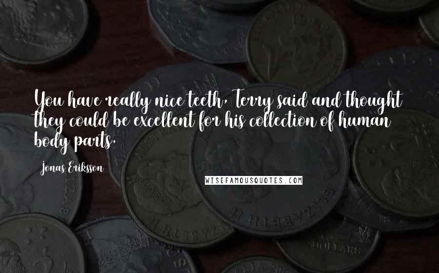 Jonas Eriksson quotes: You have really nice teeth, Terry said and thought they could be excellent for his collection of human body parts. Jonas Eriksson quotes: You have really nice teeth, Terry said and thought they could be excellent for his collection of human body parts.
