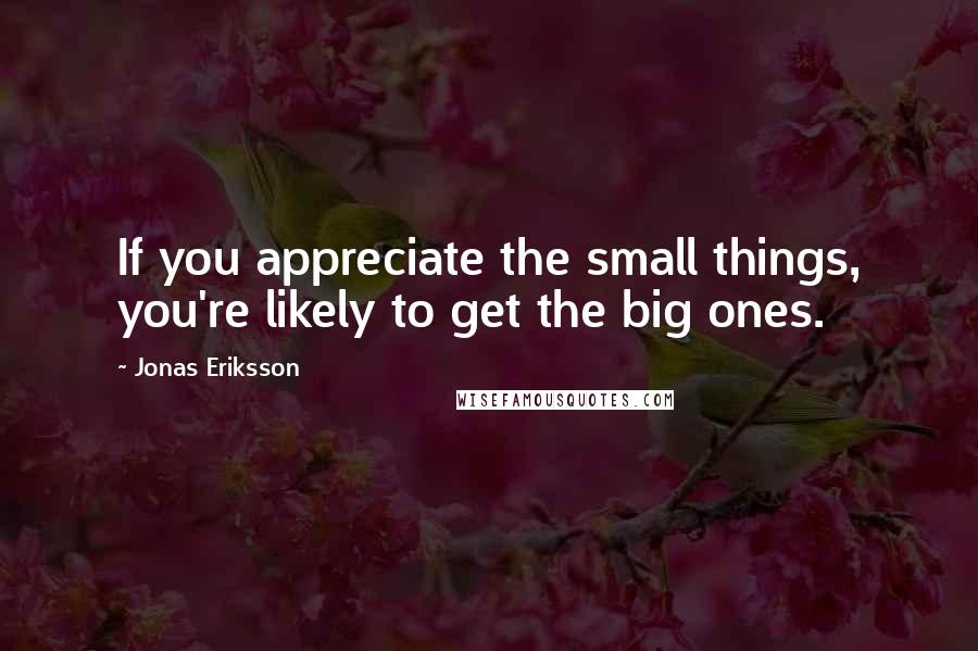 Jonas Eriksson quotes: If you appreciate the small things, you're likely to get the big ones.