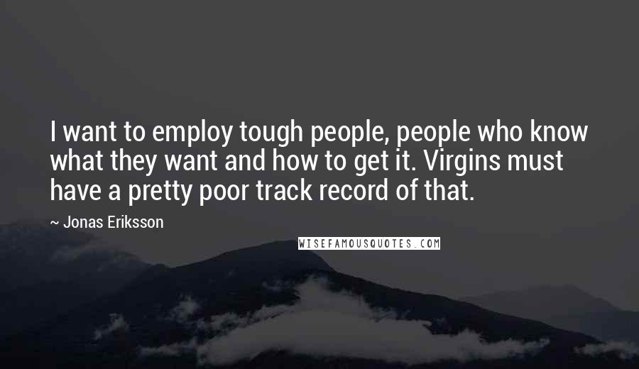 Jonas Eriksson quotes: I want to employ tough people, people who know what they want and how to get it. Virgins must have a pretty poor track record of that. Jonas Eriksson quotes: I want to employ tough people, people who know what they want and how to get it. Virgins must have a pretty poor track record of that.