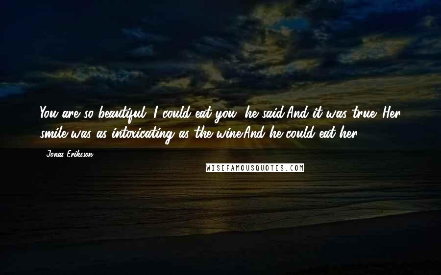 Jonas Eriksson quotes: You are so beautiful, I could eat you, he said.And it was true. Her smile was as intoxicating as the wine.And he could eat her. Jonas Eriksson quotes: You are so beautiful, I could eat you, he said.And it was true. Her smile was as intoxicating as the wine.And he could eat her.