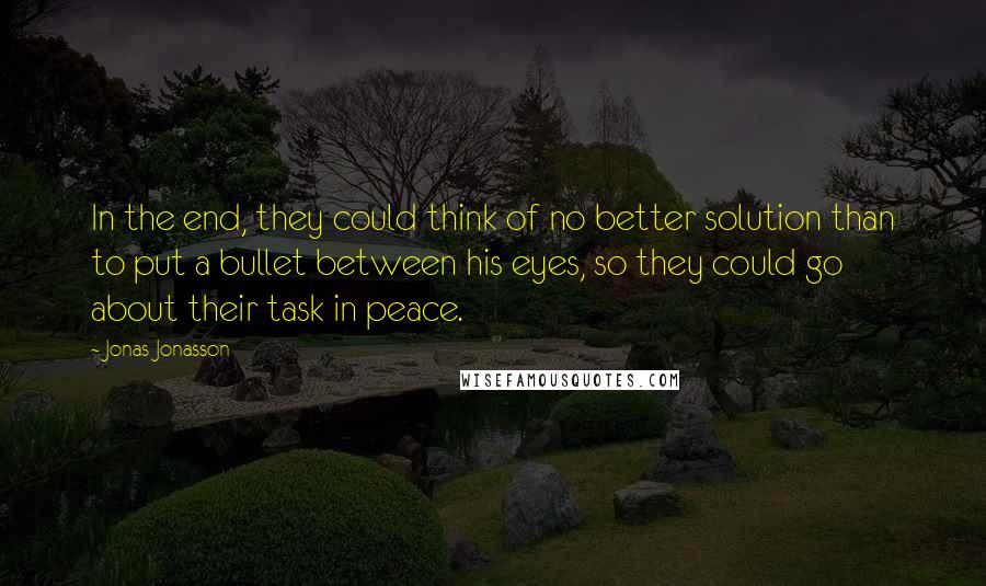 Jonas Jonasson quotes: In the end, they could think of no better solution than to put a bullet between his eyes, so they could go about their task in peace. Jonas Jonasson quotes: In the end, they could think of no better solution than to put a bullet between his eyes, so they could go about their task in peace.