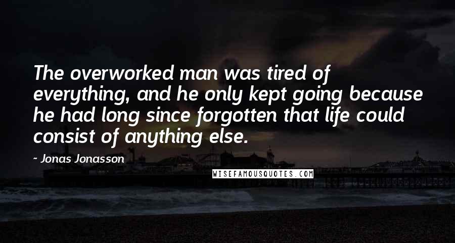 Jonas Jonasson quotes: The overworked man was tired of everything, and he only kept going because he had long since forgotten that life could consist of anything else. Jonas Jonasson quotes: The overworked man was tired of everything, and he only kept going because he had long since forgotten that life could consist of anything else.