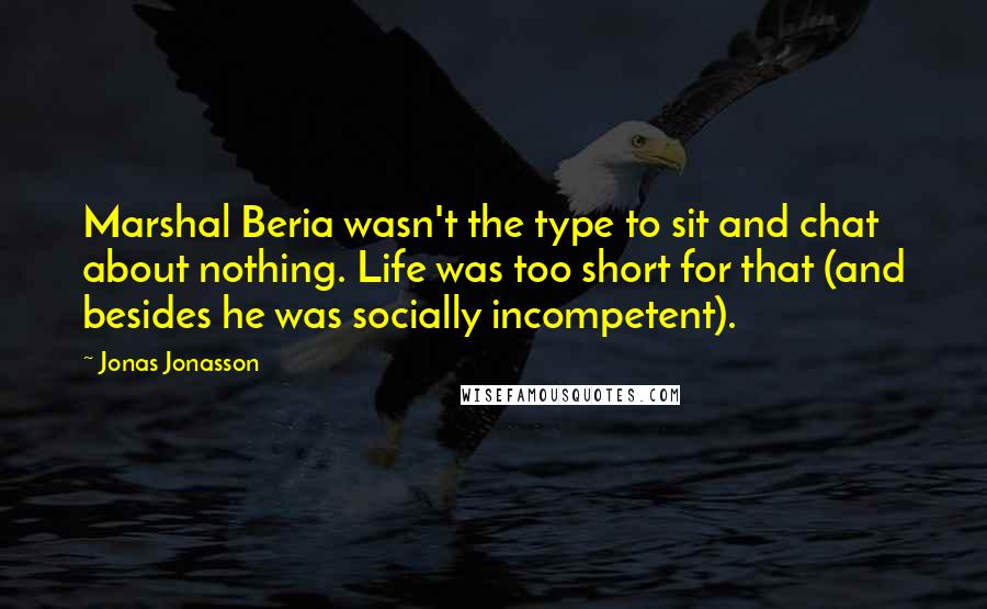 Jonas Jonasson quotes: Marshal Beria wasn't the type to sit and chat about nothing. Life was too short for that (and besides he was socially incompetent). Jonas Jonasson quotes: Marshal Beria wasn't the type to sit and chat about nothing. Life was too short for that (and besides he was socially incompetent).