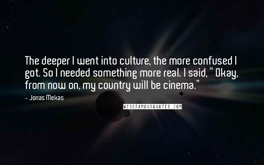 Jonas Mekas quotes: The deeper I went into culture, the more confused I got. So I needed something more real. I said, "Okay, from now on, my country will be cinema."