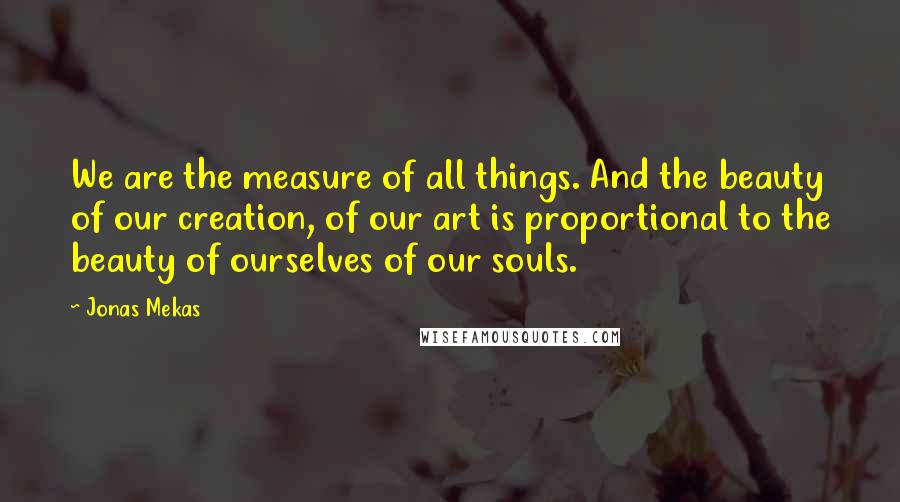 Jonas Mekas quotes: We are the measure of all things. And the beauty of our creation, of our art is proportional to the beauty of ourselves of our souls.