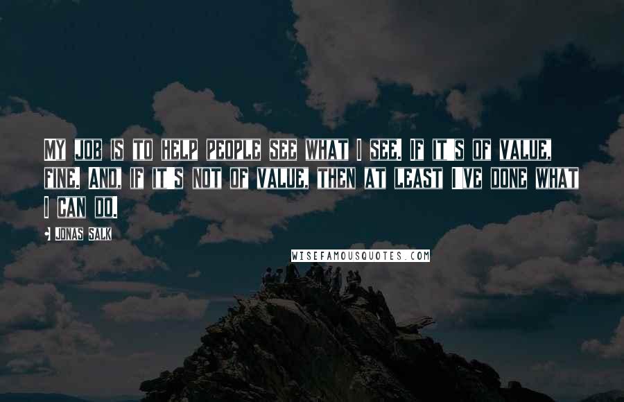 Jonas Salk quotes: My job is to help people see what I see. If it's of value, fine. And, if it's not of value, then at least I've done what I can do.