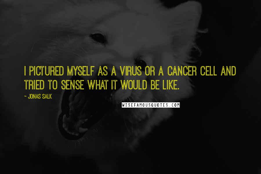 Jonas Salk quotes: I pictured myself as a virus or a cancer cell and tried to sense what it would be like.