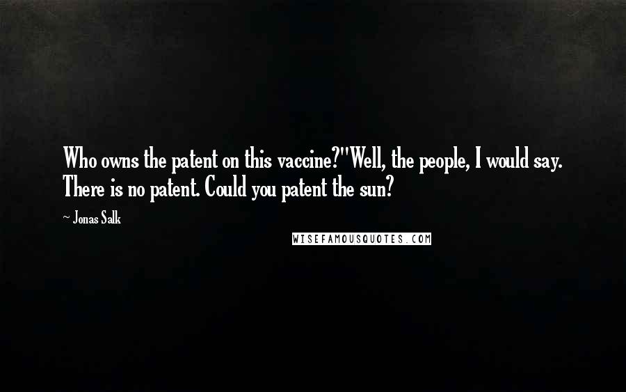 Jonas Salk quotes: Who owns the patent on this vaccine?''Well, the people, I would say. There is no patent. Could you patent the sun?