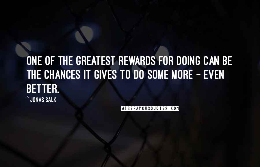 Jonas Salk quotes: One of the greatest rewards for doing can be the chances it gives to do some more - even better.