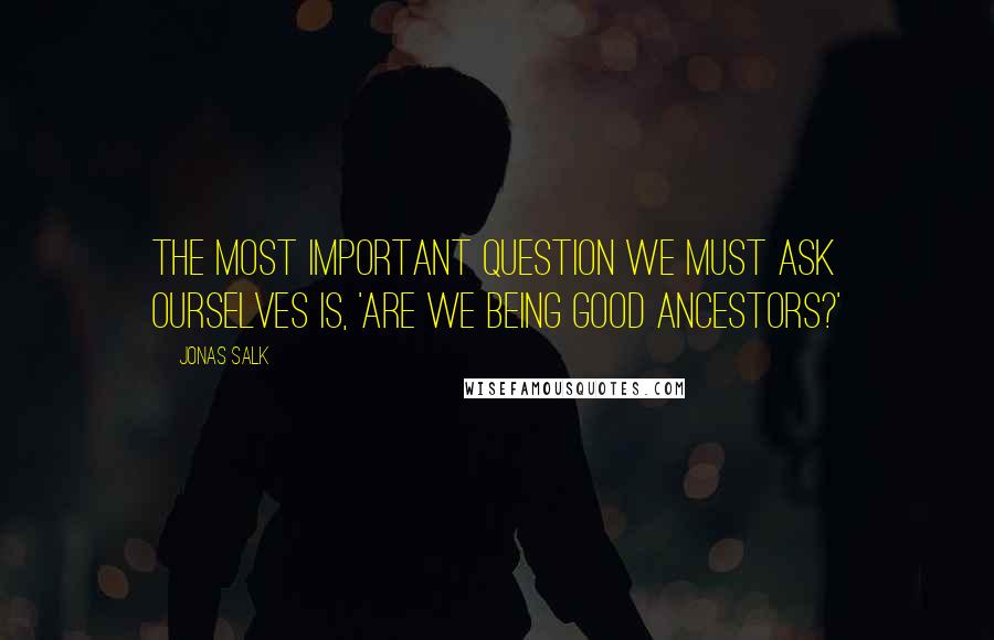 Jonas Salk quotes: The most important question we must ask ourselves is, 'Are we being good ancestors?'
