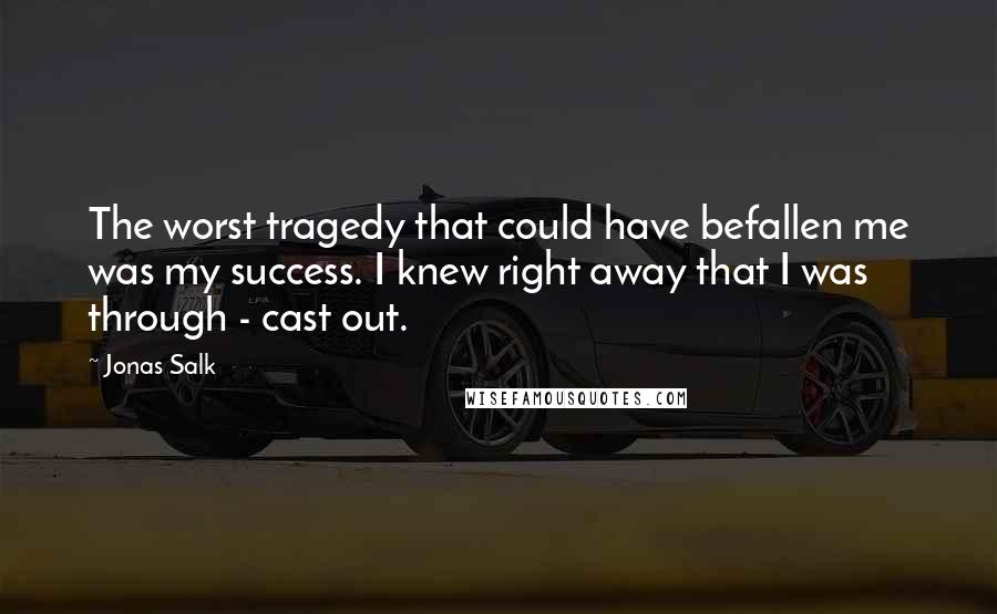 Jonas Salk quotes: The worst tragedy that could have befallen me was my success. I knew right away that I was through - cast out.