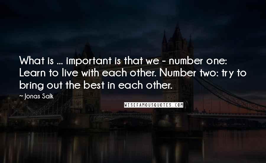 Jonas Salk quotes: What is ... important is that we - number one: Learn to live with each other. Number two: try to bring out the best in each other.