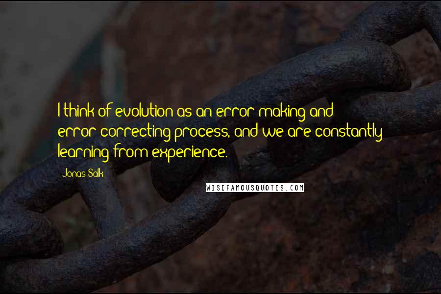 Jonas Salk quotes: I think of evolution as an error-making and error-correcting process, and we are constantly learning from experience.