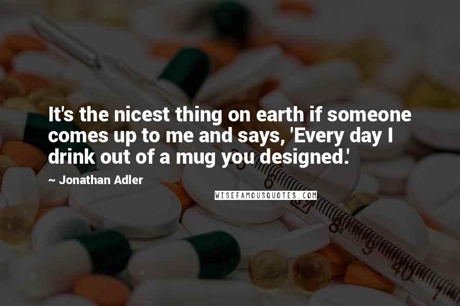 Jonathan Adler quotes: It's the nicest thing on earth if someone comes up to me and says, 'Every day I drink out of a mug you designed.' Jonathan Adler quotes: It's the nicest thing on earth if someone comes up to me and says, 'Every day I drink out of a mug you designed.'