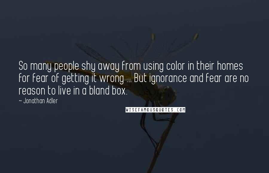 Jonathan Adler quotes: So many people shy away from using color in their homes for fear of getting it wrong ... But ignorance and fear are no reason to live in a bland